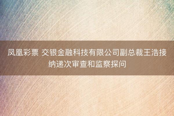 凤凰彩票 交银金融科技有限公司副总裁王浩接纳递次审查和监察探问