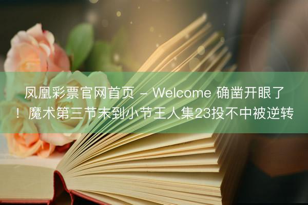 凤凰彩票官网首页 - Welcome 确凿开眼了！魔术第三节末到小节王人集23投不中被逆转