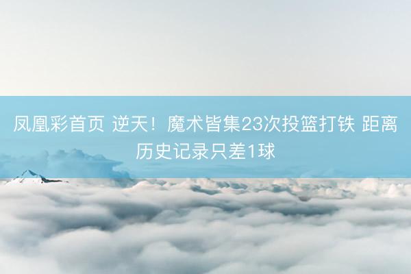凤凰彩首页 逆天！魔术皆集23次投篮打铁 距离历史记录只差1球