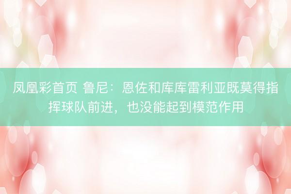 凤凰彩首页 鲁尼：恩佐和库库雷利亚既莫得指挥球队前进，也没能起到模范作用