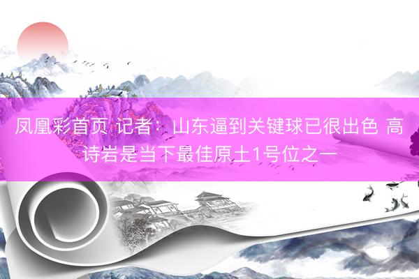 凤凰彩首页 记者：山东逼到关键球已很出色 高诗岩是当下最佳原土1号位之一
