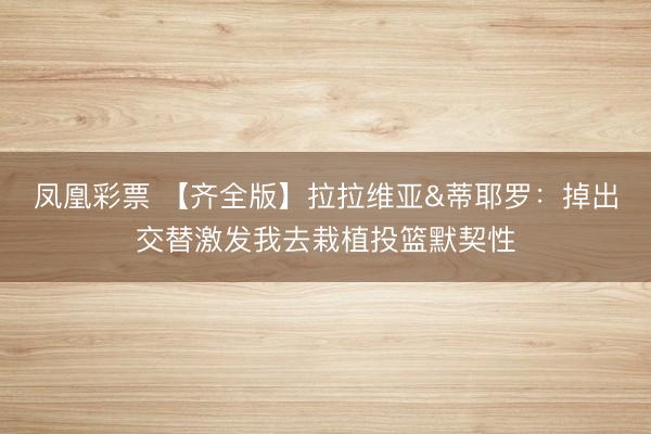 凤凰彩票 【齐全版】拉拉维亚&蒂耶罗：掉出交替激发我去栽植投篮默契性