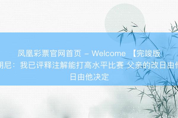 凤凰彩票官网首页 - Welcome 【完竣版】布朗尼：我已评释注解能打高水平比赛 父亲的改日由他决定