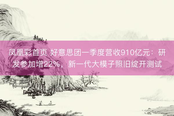 凤凰彩首页 好意思团一季度营收910亿元：研发参加增22%，新一代大模子照旧绽开测试