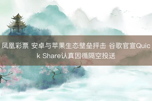 凤凰彩票 安卓与苹果生态壁垒抨击 谷歌官宣Quick Share认真因循隔空投送