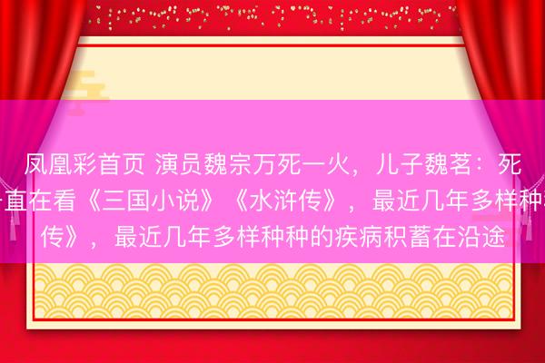 凤凰彩首页 演员魏宗万死一火，儿子魏茗：死一火前一周，父亲一直在看《三国小说》《水浒传》，最近几年多样种种的疾病积蓄在沿途