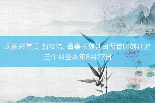 凤凰彩首页 新安洁: 董事长魏延田留置时刻延迟三个月至本年8月27日