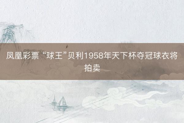 凤凰彩票 “球王”贝利1958年天下杯夺冠球衣将拍卖