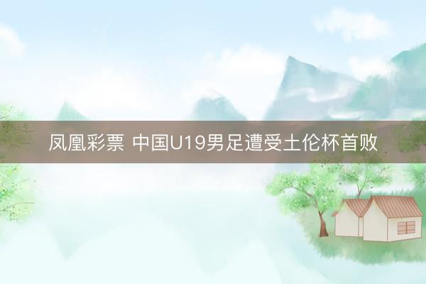 凤凰彩票 中国U19男足遭受土伦杯首败