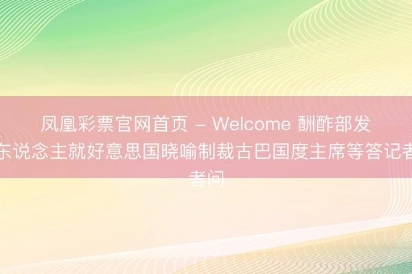 凤凰彩票官网首页 - Welcome 酬酢部发言东说念主就好意思国晓喻制裁古巴国度主席等答记者问