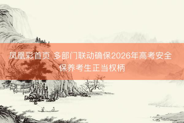 凤凰彩首页 多部门联动确保2026年高考安全 保养考生正当权柄