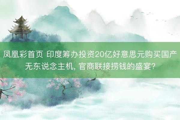 凤凰彩首页 印度筹办投资20亿好意思元购买国产无东说念主机， 官商联接捞钱的盛宴?