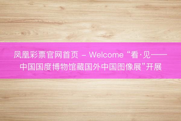 凤凰彩票官网首页 - Welcome “看·见——中国国度博物馆藏国外中国图像展”开展