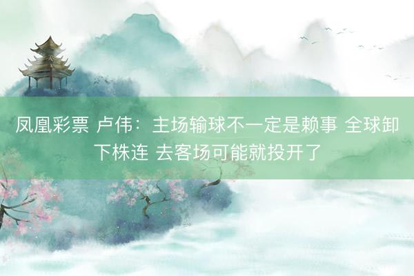 凤凰彩票 卢伟:主场输球不一定是赖事 全球卸下株连 去客场可能就投开了