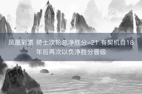 凤凰彩票 骑士次轮总净胜分-21 有契机自18年后再次以负净胜分晋级