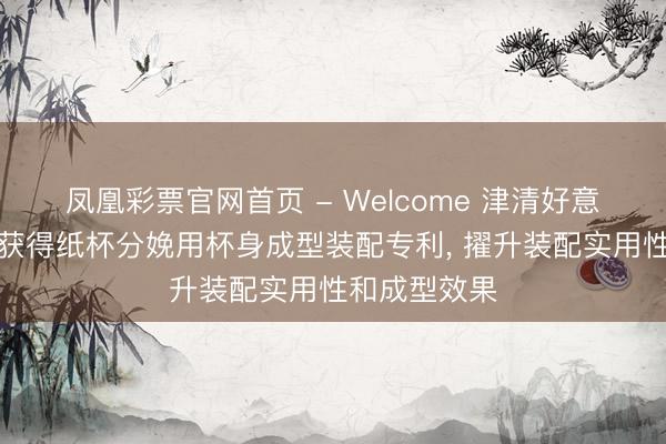 凤凰彩票官网首页 - Welcome 津清好意思环保科技获得纸杯分娩用杯身成型装配专利， 擢升装配实用性和成型效果
