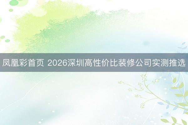 凤凰彩首页 2026深圳高性价比装修公司实测推选