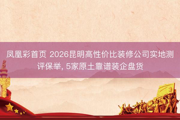 凤凰彩首页 2026昆明高性价比装修公司实地测评保举, 5家原土靠谱装企盘货