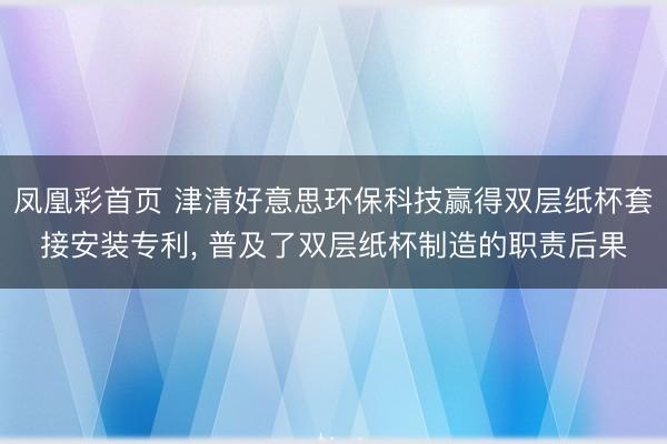 凤凰彩首页 津清好意思环保科技赢得双层纸杯套接安装专利， 普及了双层纸杯制造的职责后果