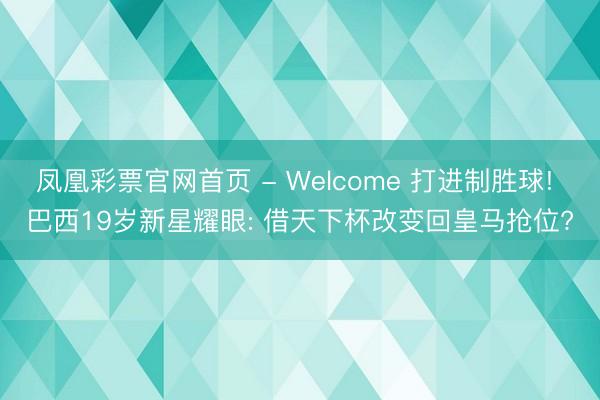 凤凰彩票官网首页 - Welcome 打进制胜球! 巴西19岁新星耀眼: 借天下杯改变回皇马抢位?
