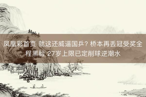 凤凰彩首页 就这还威逼国乒? 桥本再丢冠受奖全程黑脸 27岁上限已定削球逆潮水