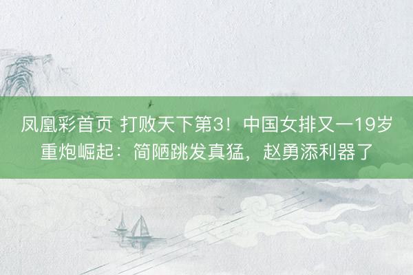 凤凰彩首页 打败天下第3！中国女排又一19岁重炮崛起：简陋跳发真猛，赵勇添利器了