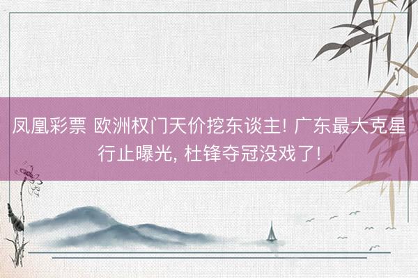 凤凰彩票 欧洲权门天价挖东谈主! 广东最大克星行止曝光， 杜锋夺冠没戏了!