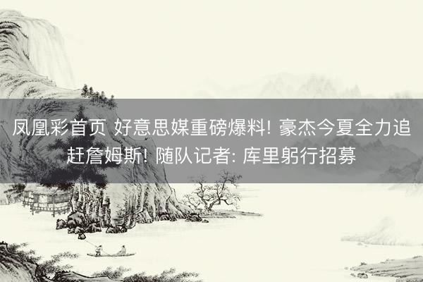 凤凰彩首页 好意思媒重磅爆料! 豪杰今夏全力追赶詹姆斯! 随队记者: 库里躬行招募