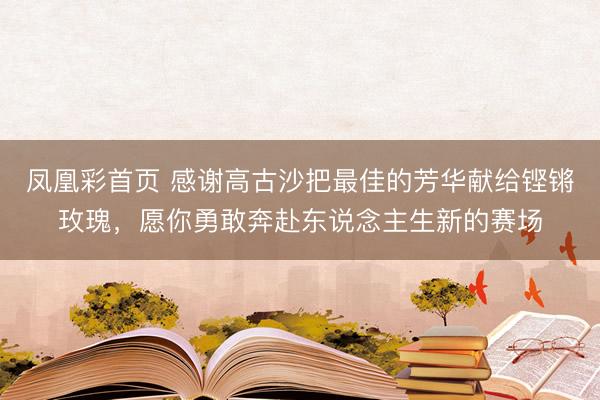 凤凰彩首页 感谢高古沙把最佳的芳华献给铿锵玫瑰,愿你勇敢奔赴东说念主生新的赛场