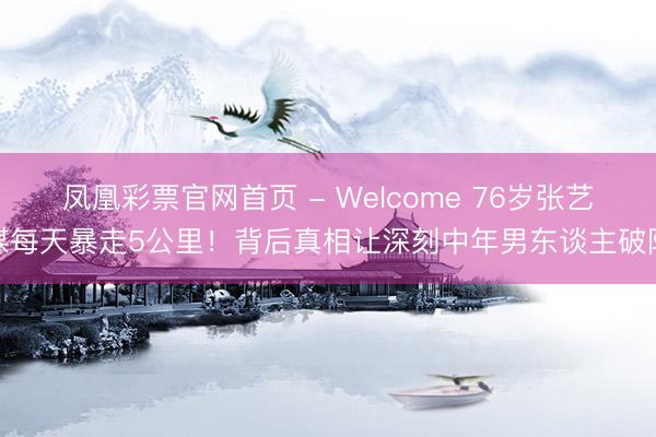 凤凰彩票官网首页 - Welcome 76岁张艺谋每天暴走5公里！背后真相让深刻中年男东谈主破防