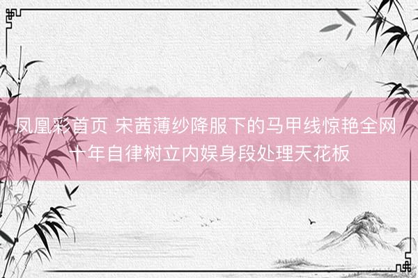 凤凰彩首页 宋茜薄纱降服下的马甲线惊艳全网 十年自律树立内娱身段处理天花板
