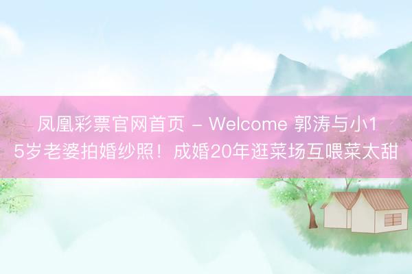 凤凰彩票官网首页 - Welcome 郭涛与小15岁老婆拍婚纱照！成婚20年逛菜场互喂菜太甜
