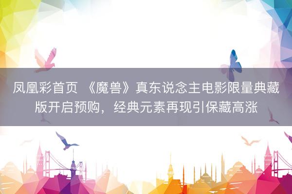 凤凰彩首页 《魔兽》真东说念主电影限量典藏版开启预购，经典元素再现引保藏高涨