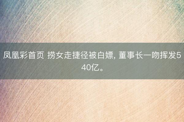 凤凰彩首页 捞女走捷径被白嫖， 董事长一吻挥发540亿。