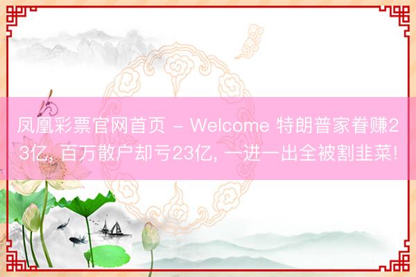 凤凰彩票官网首页 - Welcome 特朗普家眷赚23亿， 百万散户却亏23亿， 一进一出全被割韭菜!