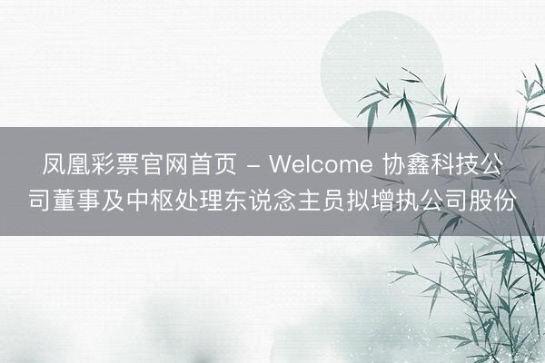 凤凰彩票官网首页 - Welcome 协鑫科技公司董事及中枢处理东说念主员拟增执公司股份