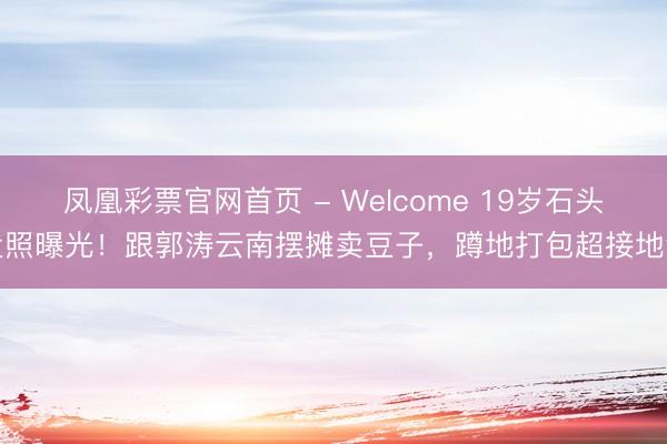 凤凰彩票官网首页 - Welcome 19岁石头近照曝光！跟郭涛云南摆摊卖豆子，蹲地打包超接地气