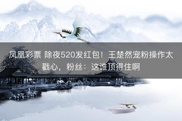 凤凰彩票 除夜520发红包！王楚然宠粉操作太戳心，粉丝：这谁顶得住啊
