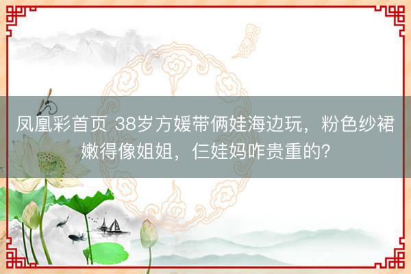 凤凰彩首页 38岁方媛带俩娃海边玩，粉色纱裙嫩得像姐姐，仨娃妈咋贵重的？