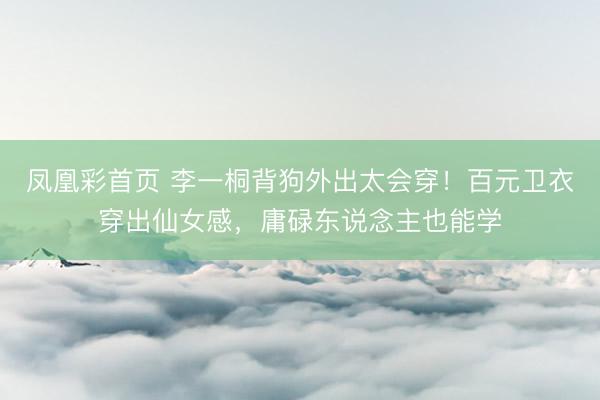 凤凰彩首页 李一桐背狗外出太会穿！百元卫衣穿出仙女感，庸碌东说念主也能学