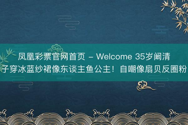 凤凰彩票官网首页 - Welcome 35岁阚清子穿冰蓝纱裙像东谈主鱼公主！自嘲像扇贝反圈粉