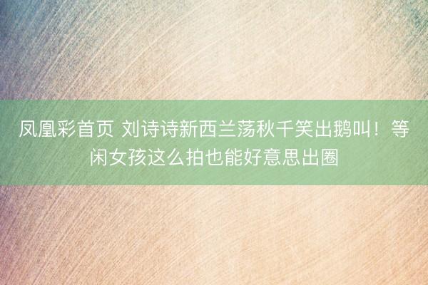 凤凰彩首页 刘诗诗新西兰荡秋千笑出鹅叫！等闲女孩这么拍也能好意思出圈
