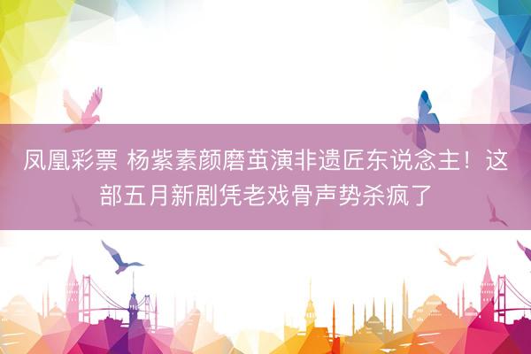 凤凰彩票 杨紫素颜磨茧演非遗匠东说念主！这部五月新剧凭老戏骨声势杀疯了