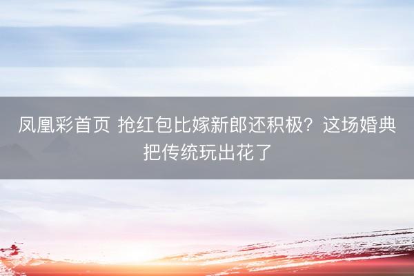 凤凰彩首页 抢红包比嫁新郎还积极?这场婚典把传统玩出花了