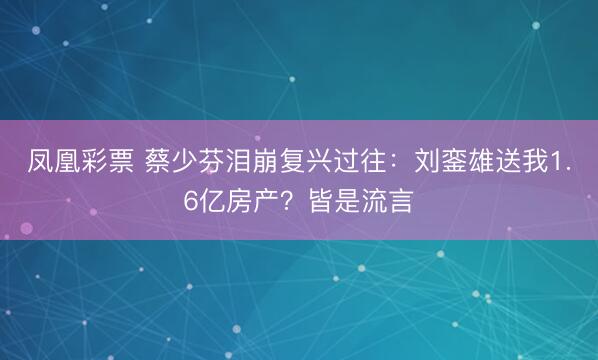 凤凰彩票 蔡少芬泪崩复兴过往：刘銮雄送我1.6亿房产？皆是流言