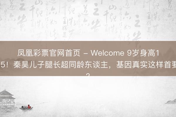凤凰彩票官网首页 - Welcome 9岁身高1米5！秦昊儿子腿长超同龄东谈主，基因真实这样首要？