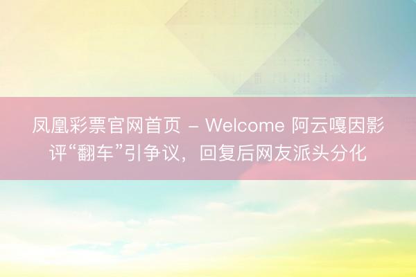 凤凰彩票官网首页 - Welcome 阿云嘎因影评“翻车”引争议，回复后网友派头分化