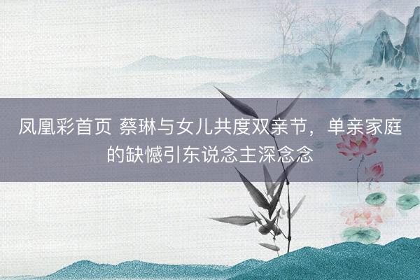 凤凰彩首页 蔡琳与女儿共度双亲节，单亲家庭的缺憾引东说念主深念念