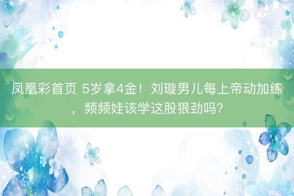 凤凰彩首页 5岁拿4金!刘璇男儿每上帝动加练,频频娃该学这股狠劲吗?