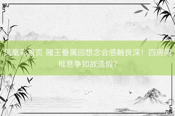 凤凰彩首页 赌王眷属回想念会感触良深！四房同框息争如故造假？
